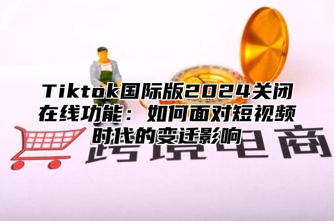 Tiktok国际版2024关闭在线功能：如何面对短视频时代的变迁影响