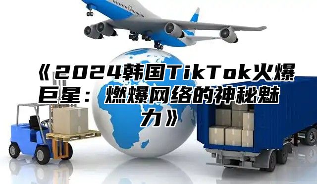 《2024韩国TikTok火爆巨星：燃爆网络的神秘魅力》