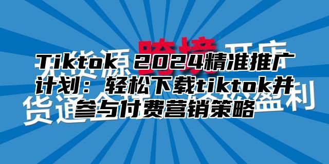 Tiktok 2024精准推广计划：轻松下载tiktok并参与付费营销策略