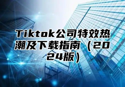 Tiktok公司特效热潮及下载指南（2024版）