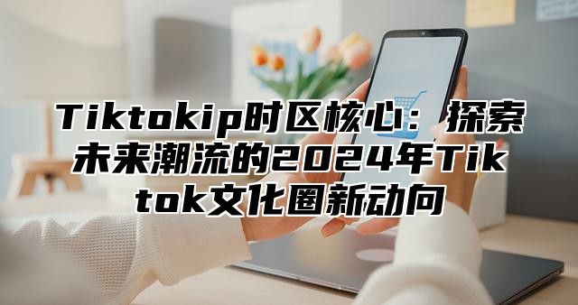 Tiktokip时区核心：探索未来潮流的2024年Tiktok文化圈新动向