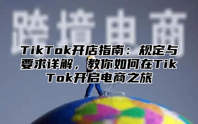 TikTok开店指南：规定与要求详解，教你如何在TikTok开启电商之旅