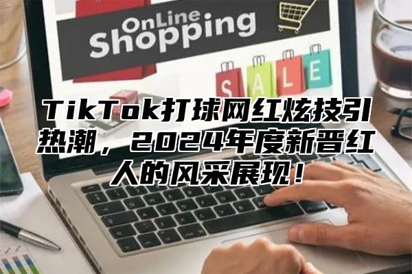 TikTok打球网红炫技引热潮，2024年度新晋红人的风采展现！