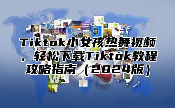 Tiktok小女孩热舞视频，轻松下载Tiktok教程攻略指南（2024版）