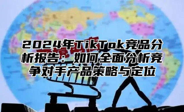 2024年TikTok竞品分析报告：如何全面分析竞争对手产品策略与定位