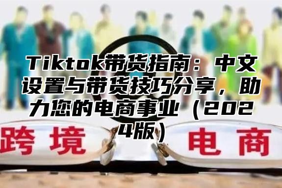 Tiktok带货指南：中文设置与带货技巧分享，助力您的电商事业（2024版）