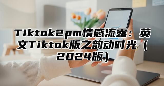 Tiktok2pm情感流露：英文Tiktok版之韵动时光（2024版）