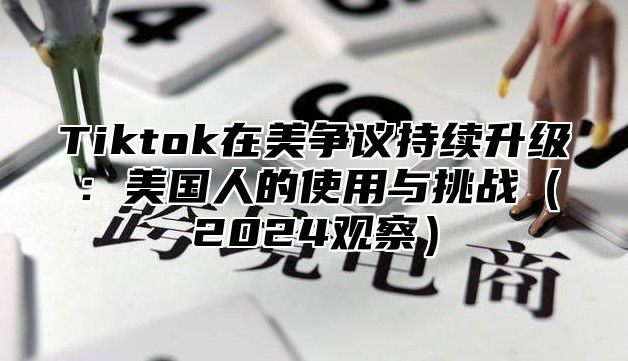 Tiktok在美争议持续升级：美国人的使用与挑战（2024观察）