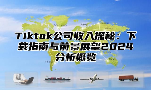 Tiktok公司收入探秘：下载指南与前景展望2024分析概览