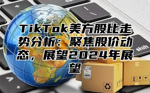 TikTok美方股比走势分析：聚焦股价动态，展望2024年展望