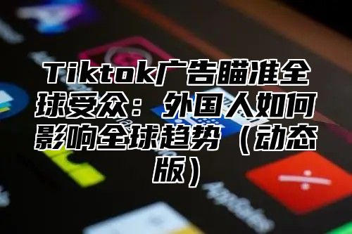 Tiktok广告瞄准全球受众：外国人如何影响全球趋势（动态版）