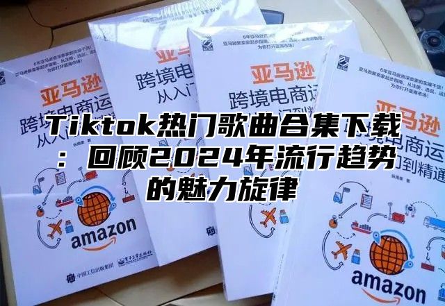 Tiktok热门歌曲合集下载：回顾2024年流行趋势的魅力旋律