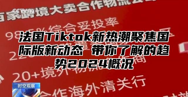 法国Tiktok新热潮聚焦国际版新动态 带你了解的趋势2024概况