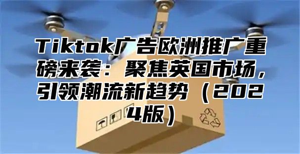 Tiktok广告欧洲推广重磅来袭：聚焦英国市场，引领潮流新趋势（2024版）