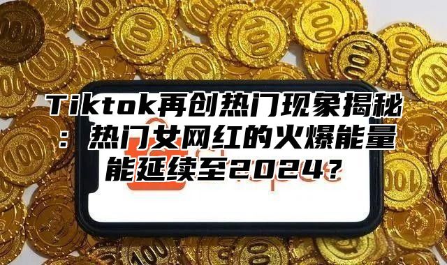 Tiktok再创热门现象揭秘：热门女网红的火爆能量能延续至2024？