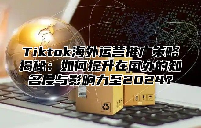 Tiktok海外运营推广策略揭秘：如何提升在国外的知名度与影响力至2024？