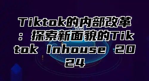 Tiktok的内部改革：探索新面貌的Tiktok Inhouse 2024