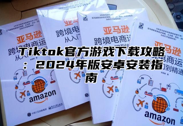 Tiktok官方游戏下载攻略：2024年版安卓安装指南