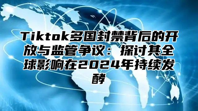 Tiktok多国封禁背后的开放与监管争议：探讨其全球影响在2024年持续发酵