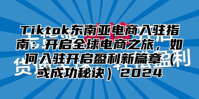 Tiktok东南亚电商入驻指南：开启全球电商之旅，如何入驻开启盈利新篇章（或成功秘诀）2024