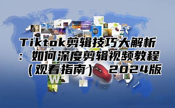 Tiktok剪辑技巧大解析：如何深度剪辑视频教程（观看指南） 2024版