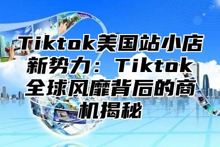 Tiktok美国站小店新势力：Tiktok全球风靡背后的商机揭秘