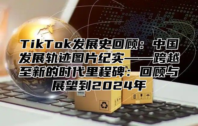 TikTok发展史回顾：中国发展轨迹图片纪实——跨越至新的时代里程碑：回顾与展望到2024年