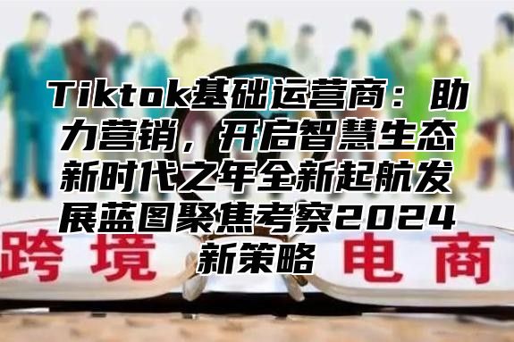 Tiktok基础运营商：助力营销，开启智慧生态新时代之年全新起航发展蓝图聚焦考察2024新策略