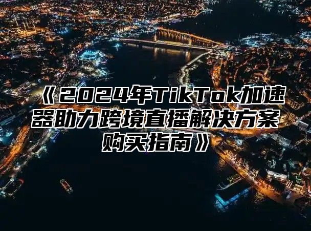 《2024年TikTok加速器助力跨境直播解决方案购买指南》