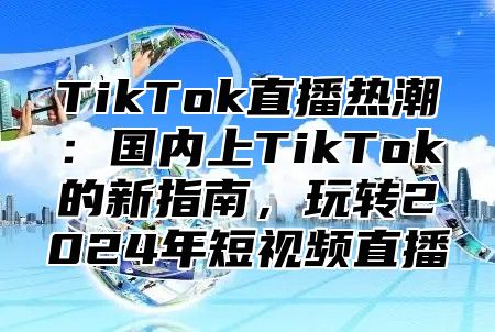 TikTok直播热潮：国内上TikTok的新指南，玩转2024年短视频直播