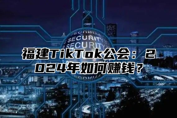 福建TikTok公会：2024年如何赚钱？