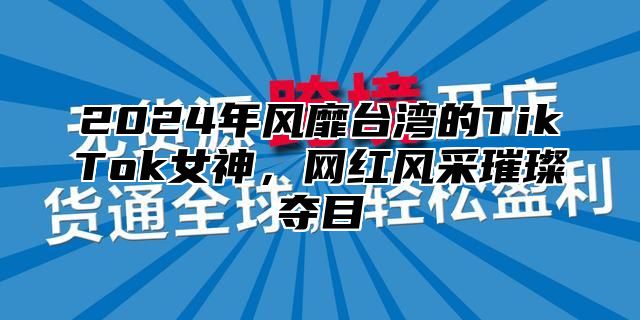 2024年风靡台湾的TikTok女神，网红风采璀璨夺目