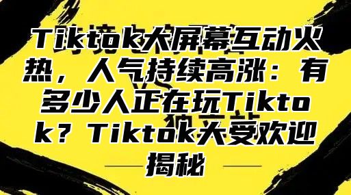 Tiktok大屏幕互动火热，人气持续高涨：有多少人正在玩Tiktok？Tiktok大受欢迎揭秘