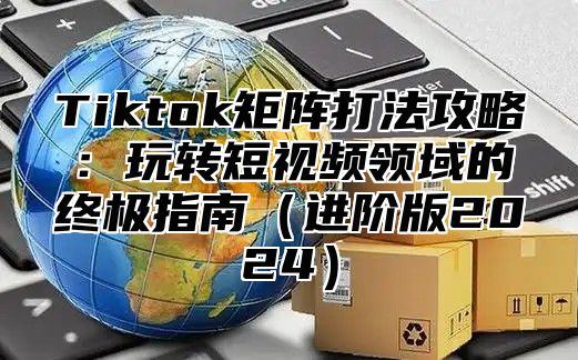 Tiktok矩阵打法攻略：玩转短视频领域的终极指南（进阶版2024）