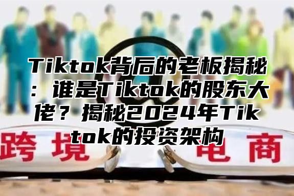 Tiktok背后的老板揭秘：谁是Tiktok的股东大佬？揭秘2024年Tiktok的投资架构