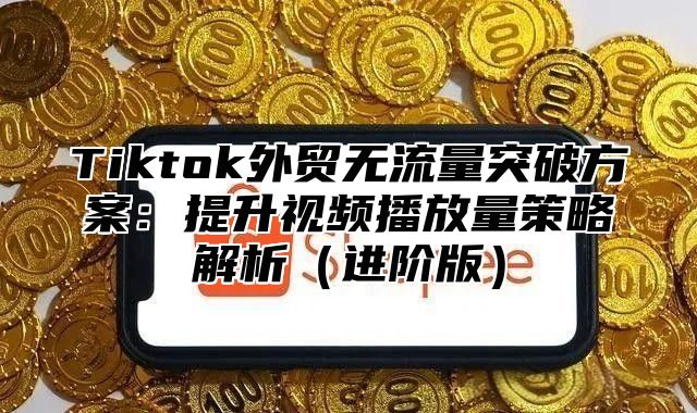 Tiktok外贸无流量突破方案：提升视频播放量策略解析（进阶版）