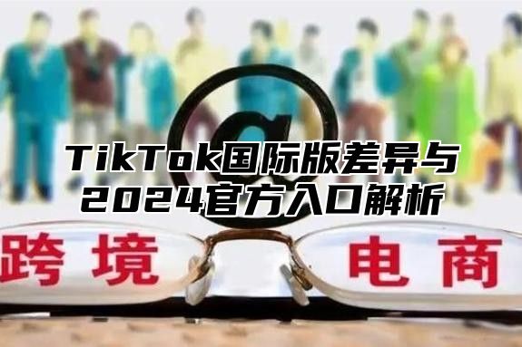 TikTok国际版差异与2024官方入口解析