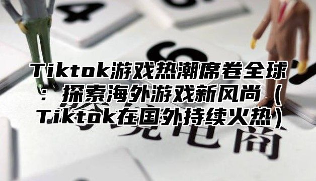 Tiktok游戏热潮席卷全球：探索海外游戏新风尚（Tiktok在国外持续火热）