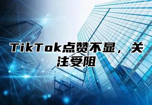 TikTok点赞不显，关注受阻