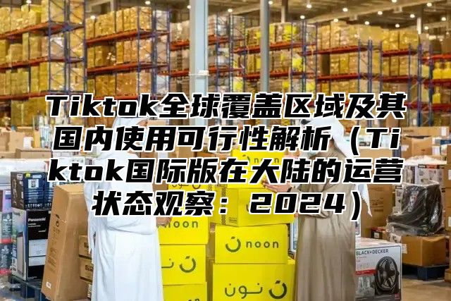 Tiktok全球覆盖区域及其国内使用可行性解析（Tiktok国际版在大陆的运营状态观察：2024）