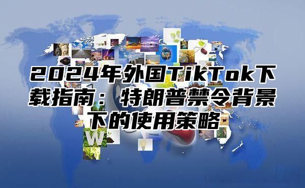 2024年外国TikTok下载指南：特朗普禁令背景下的使用策略