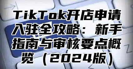 TikTok开店申请入驻全攻略：新手指南与审核要点概览（2024版）