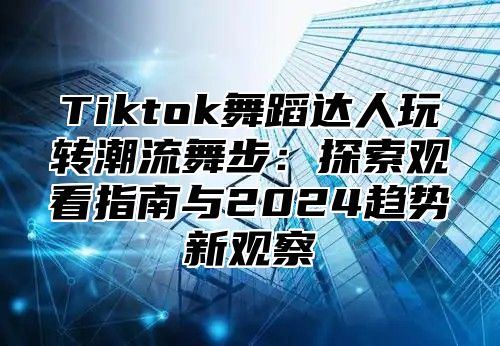 Tiktok舞蹈达人玩转潮流舞步：探索观看指南与2024趋势新观察