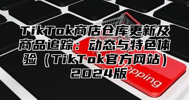 TikTok商店仓库更新及商品追踪：动态与特色体验（TikTok官方网站） 2024版