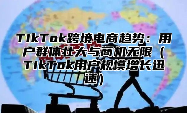 TikTok跨境电商趋势：用户群体壮大与商机无限（TikTok用户规模增长迅速）