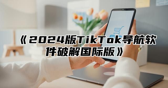 《2024版TikTok导航软件破解国际版》