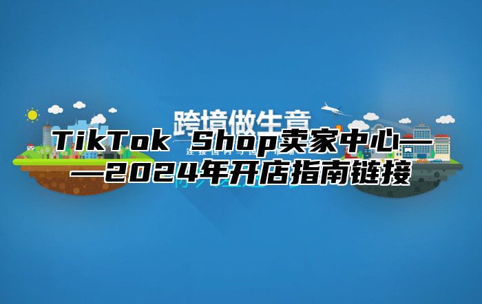 TikTok Shop卖家中心——2024年开店指南链接