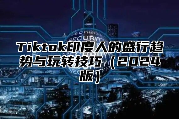 Tiktok印度人的盛行趋势与玩转技巧（2024版）