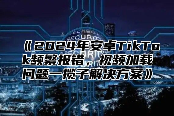 《2024年安卓TikTok频繁报错，视频加载问题一揽子解决方案》