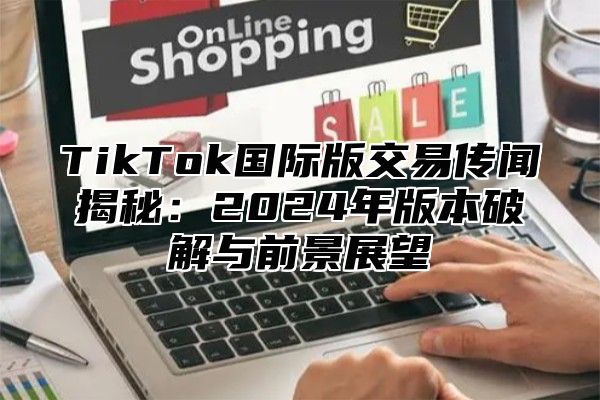 TikTok国际版交易传闻揭秘：2024年版本破解与前景展望